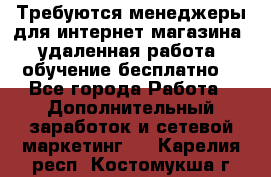 Требуются менеджеры для интернет магазина, удаленная работа, обучение бесплатно, - Все города Работа » Дополнительный заработок и сетевой маркетинг   . Карелия респ.,Костомукша г.